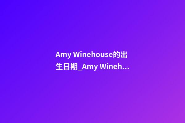 Amy Winehouse的出生日期_Amy Winehouse的生辰八字